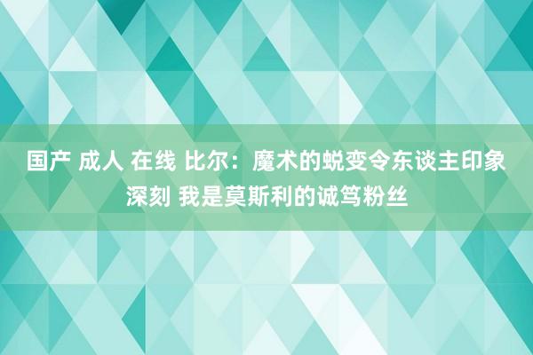 国产 成人 在线 比尔：魔术的蜕变令东谈主印象深刻 我是莫斯利的诚笃粉丝