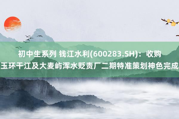 初中生系列 钱江水利(600283.SH)：收购玉环干江及大麦屿浑水贬责厂二期特准策划神色完成