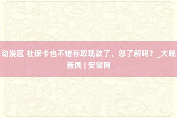 动漫区 社保卡也不错存取现款了，您了解吗？_大皖新闻 | 安徽网