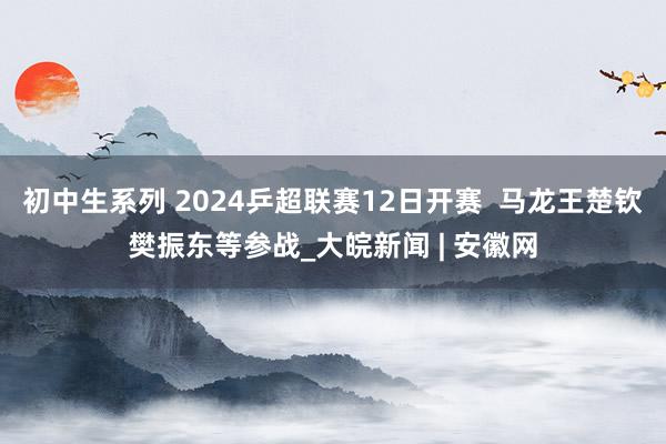 初中生系列 2024乒超联赛12日开赛  马龙王楚钦樊振东等参战_大皖新闻 | 安徽网