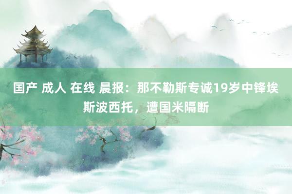 国产 成人 在线 晨报：那不勒斯专诚19岁中锋埃斯波西托，遭国米隔断