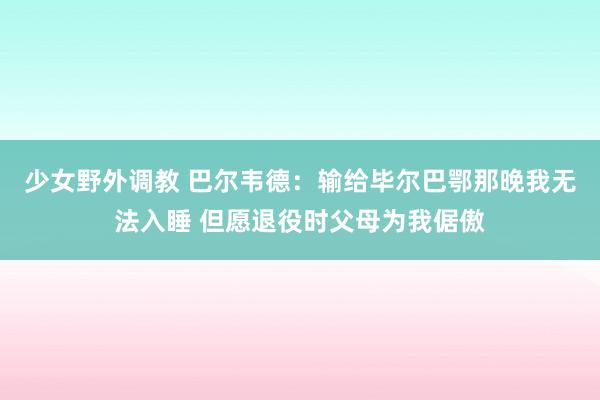 少女野外调教 巴尔韦德：输给毕尔巴鄂那晚我无法入睡 但愿退役时父母为我倨傲