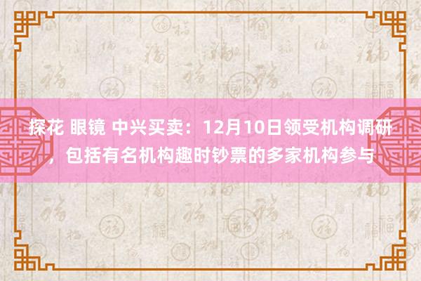 探花 眼镜 中兴买卖：12月10日领受机构调研，包括有名机构趣时钞票的多家机构参与