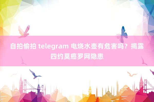 自拍偷拍 telegram 电烧水壶有危害吗？揭露四约莫癌罗网隐患