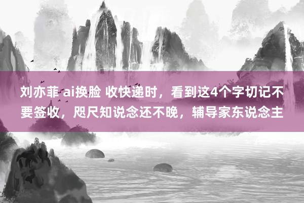 刘亦菲 ai换脸 收快递时，看到这4个字切记不要签收，咫尺知说念还不晚，辅导家东说念主