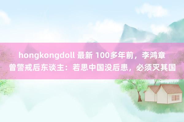 hongkongdoll 最新 100多年前，李鸿章曾警戒后东谈主：若思中国没后患，必须灭其国