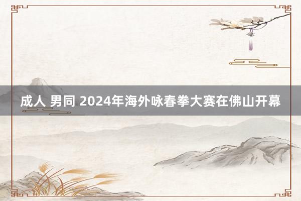 成人 男同 2024年海外咏春拳大赛在佛山开幕