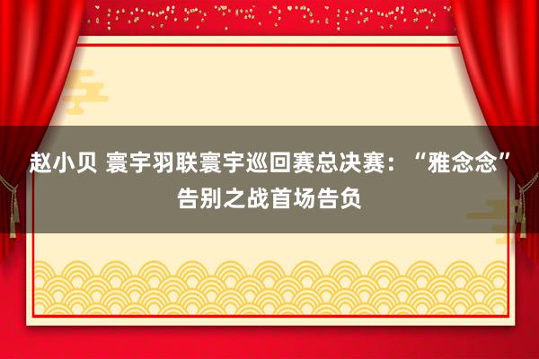 赵小贝 寰宇羽联寰宇巡回赛总决赛：“雅念念”告别之战首场告负