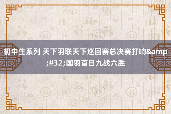 初中生系列 天下羽联天下巡回赛总决赛打响&#32;国羽首日九战六胜