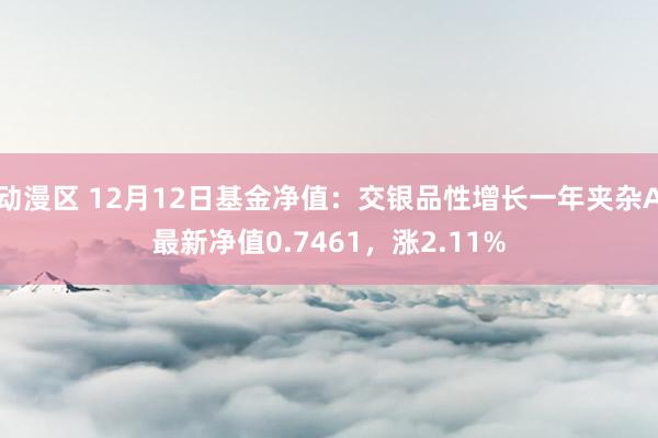 动漫区 12月12日基金净值：交银品性增长一年夹杂A最新净值0.7461，涨2.11%