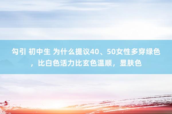 勾引 初中生 为什么提议40、50女性多穿绿色，比白色活力比玄色温顺，显肤色