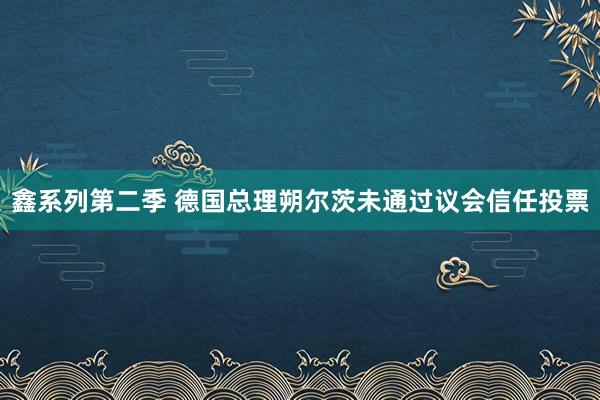 鑫系列第二季 德国总理朔尔茨未通过议会信任投票