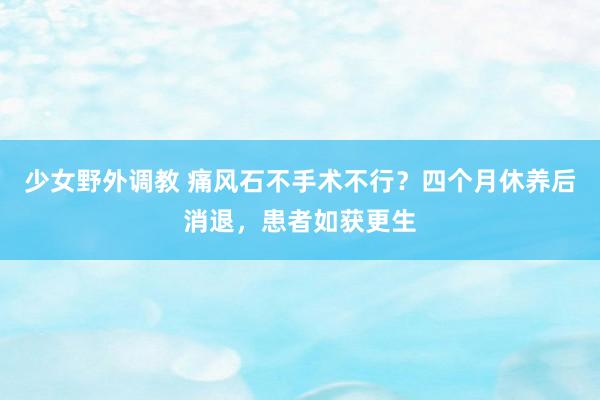 少女野外调教 痛风石不手术不行？四个月休养后消退，患者如获更生