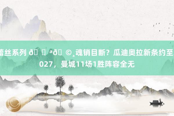 蕾丝系列 🔪🩸魂销目断？瓜迪奥拉新条约至2027，曼城11场1胜阵容全无