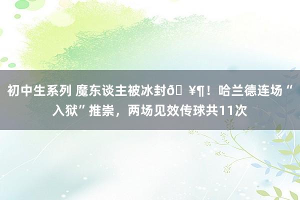 初中生系列 魔东谈主被冰封🥶！哈兰德连场“入狱”推崇，两场见效传球共11次