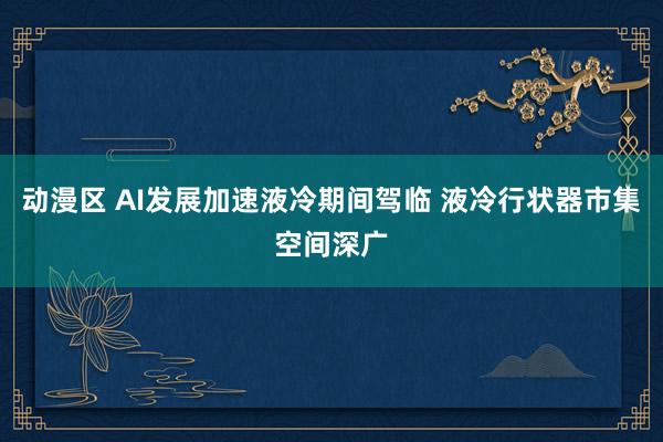 动漫区 AI发展加速液冷期间驾临 液冷行状器市集空间深广