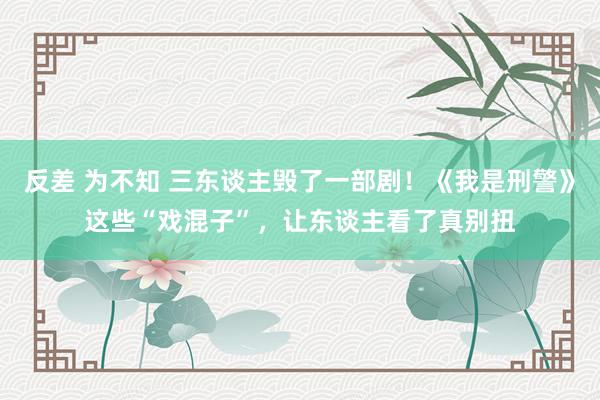 反差 为不知 三东谈主毁了一部剧！《我是刑警》这些“戏混子”，让东谈主看了真别扭