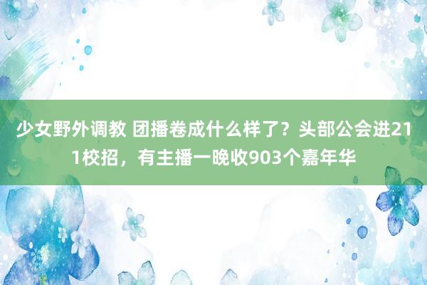 少女野外调教 团播卷成什么样了？头部公会进211校招，有主播一晚收903个嘉年华