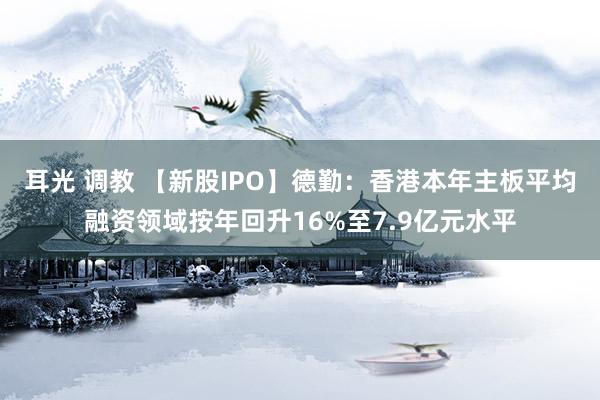 耳光 调教 【新股IPO】德勤：香港本年主板平均融资领域按年回升16%至7.9亿元水平