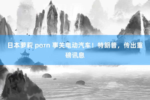 日本萝莉 porn 事关电动汽车！特朗普，传出重磅讯息