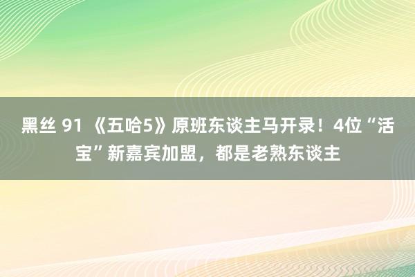 黑丝 91 《五哈5》原班东谈主马开录！4位“活宝”新嘉宾加盟，都是老熟东谈主