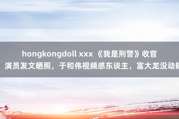 hongkongdoll xxx 《我是刑警》收官！演员发文晒照，于和伟视频感东谈主，富大龙没动静