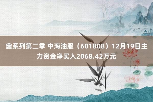 鑫系列第二季 中海油服（601808）12月19日主力资金净买入2068.42万元