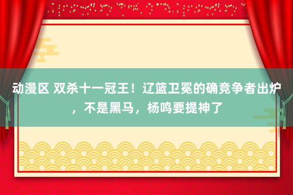 动漫区 双杀十一冠王！辽篮卫冕的确竞争者出炉，不是黑马，杨鸣要提神了