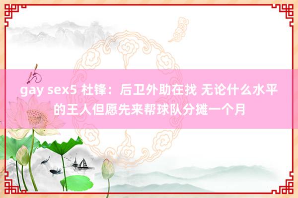 gay sex5 杜锋：后卫外助在找 无论什么水平的王人但愿先来帮球队分摊一个月