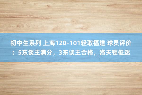 初中生系列 上海120-101轻取福建 球员评价：5东谈主满分，3东谈主合格，洛夫顿低迷