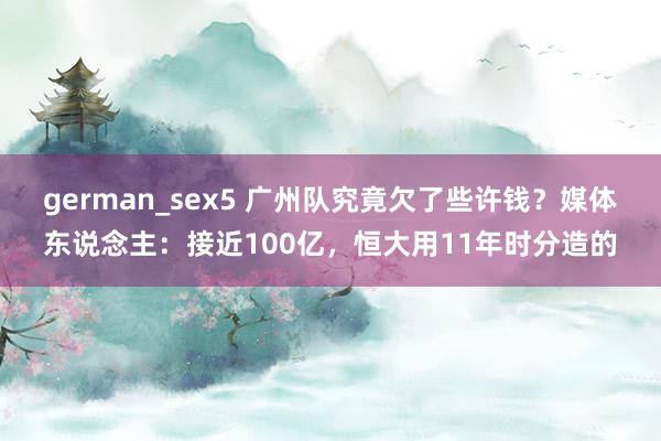 german_sex5 广州队究竟欠了些许钱？媒体东说念主：接近100亿，恒大用11年时分造的