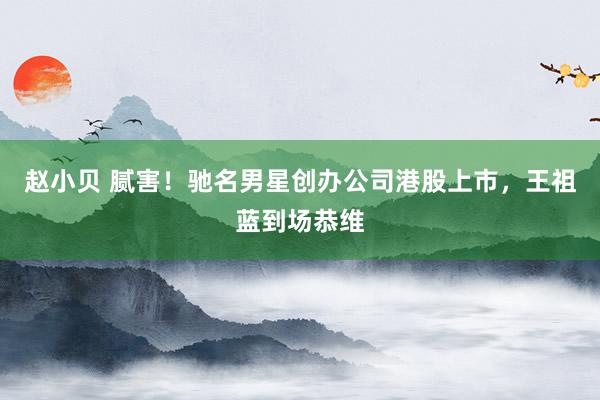 赵小贝 腻害！驰名男星创办公司港股上市，王祖蓝到场恭维