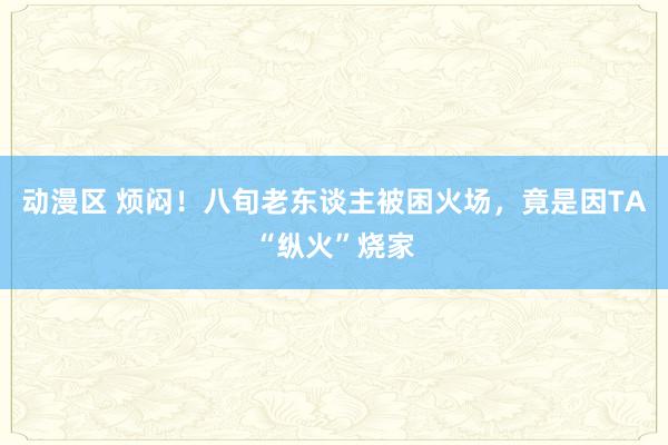 动漫区 烦闷！八旬老东谈主被困火场，竟是因TA“纵火”烧家