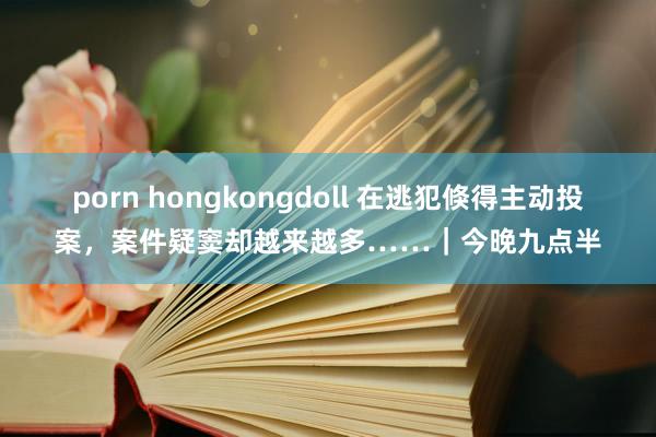 porn hongkongdoll 在逃犯倏得主动投案，案件疑窦却越来越多……｜今晚九点半