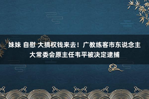 妹妹 自慰 大搞权钱来去！广教练客市东说念主大常委会原主任韦平被决定逮捕