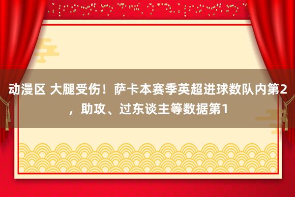 动漫区 大腿受伤！萨卡本赛季英超进球数队内第2，助攻、过东谈主等数据第1