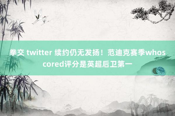 拳交 twitter 续约仍无发扬！范迪克赛季whoscored评分是英超后卫第一