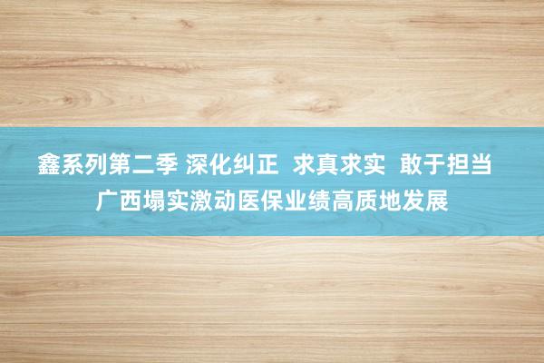 鑫系列第二季 深化纠正  求真求实  敢于担当  广西塌实激动医保业绩高质地发展