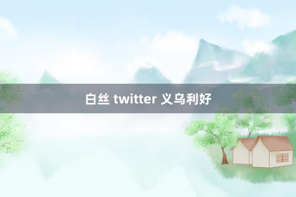 白丝 twitter 义乌利好