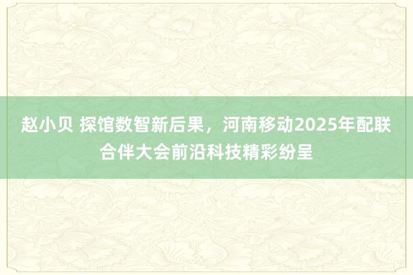 赵小贝 探馆数智新后果，河南移动2025年配联合伴大会前沿科技精彩纷呈