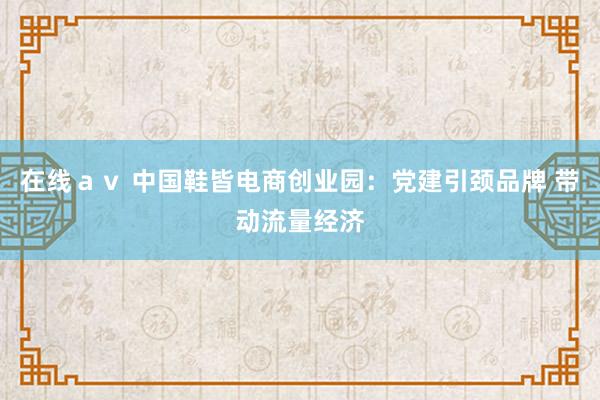 在线ａｖ 中国鞋皆电商创业园：党建引颈品牌 带动流量经济