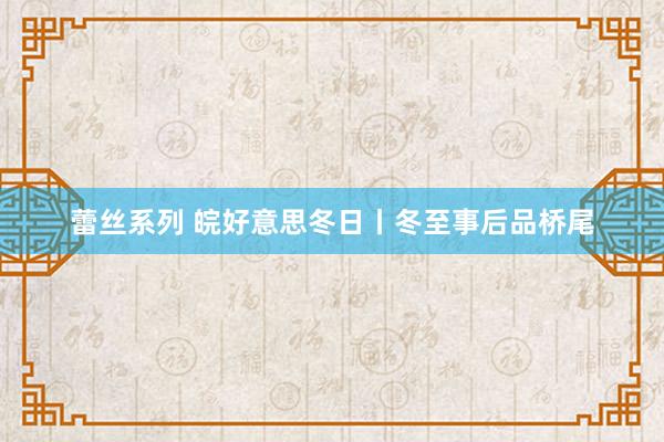 蕾丝系列 皖好意思冬日丨冬至事后品桥尾