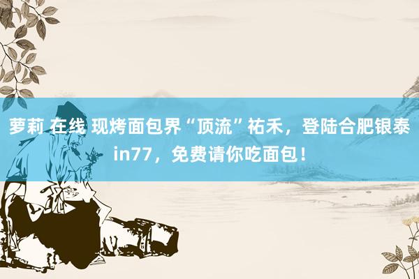 萝莉 在线 现烤面包界“顶流”祐禾，登陆合肥银泰in77，免费请你吃面包！