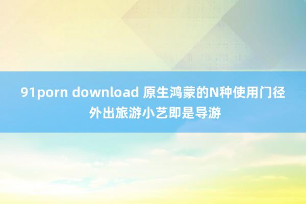 91porn download 原生鸿蒙的N种使用门径 外出旅游小艺即是导游