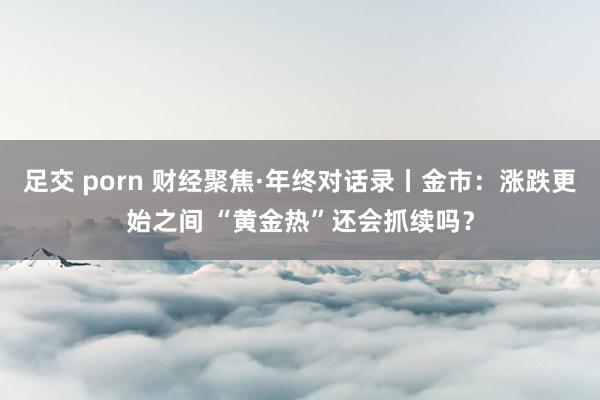 足交 porn 财经聚焦·年终对话录丨金市：涨跌更始之间 “黄金热”还会抓续吗？