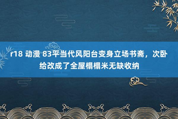 r18 动漫 83平当代风阳台变身立场书斋，次卧给改成了全屋榻榻米无缺收纳