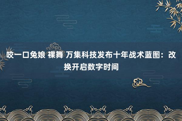 咬一口兔娘 裸舞 万集科技发布十年战术蓝图：改换开启数字时间