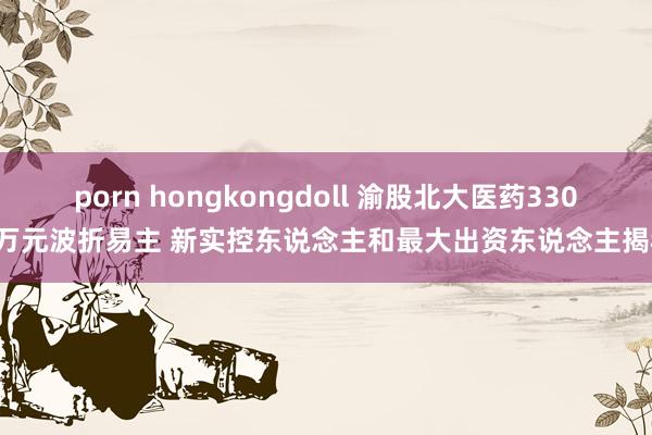 porn hongkongdoll 渝股北大医药3300万元波折易主 新实控东说念主和最大出资东说念主揭秘