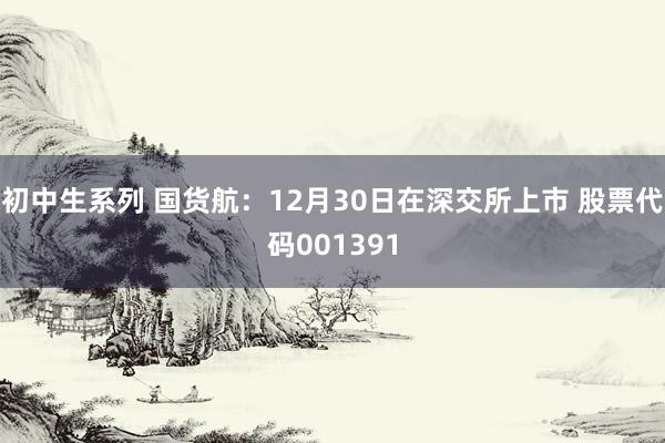 初中生系列 国货航：12月30日在深交所上市 股票代码001391