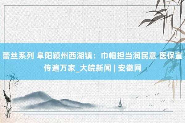 蕾丝系列 阜阳颍州西湖镇：巾帼担当润民意 医保宣传遍万家_大皖新闻 | 安徽网